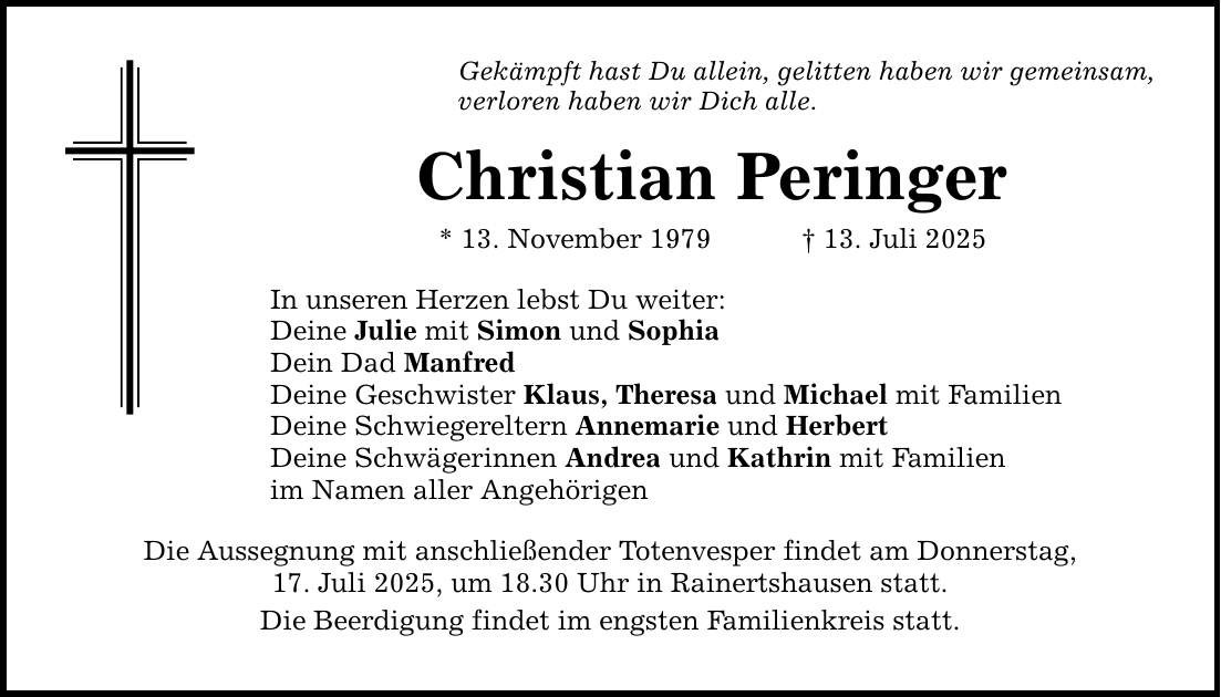 Gekämpft hast Du allein, gelitten haben wir gemeinsam,verloren haben wir Dich alle.Christian Peringer* 13. November 1979 _ 13. Juli 2025In unseren Herzen lebst Du weiter:Deine Julie mit Simon und SophiaDein Dad ManfredDeine Geschwister Klaus, Theresa und Michael mit FamilienDeine Schwiegereltern Annemarie und HerbertDeine Schwägerinnen Andrea und Kathrin mit Familienim Namen aller AngehörigenDie Aussegnung mit anschließender Totenvesper findet am Donnerstag,17. Juli 2025, um 18.30 Uhr in Rainertshausen statt.Die Beerdigung findet im engsten Familienkreis statt.