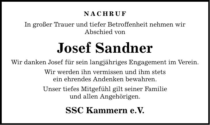 NACHRUF In großer Trauer und tiefer Betroffenheit nehmen wir Abschied von Josef Sandner Wir danken Josef für sein langjähriges Engagement im Verein. Wir werden ihn vermissen und ihm stets ein ehrendes Andenken bewahren. Unser tiefes Mitgefühl gilt seiner Familie und allen Angehörigen. SSC Kammern e.V.