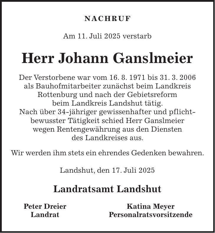 NACHRUF Am 11. Juli 2025 verstarb Herr Johann Ganslmeier Der Verstorbene war vom 16. 8. 1971 bis 31. 3. 2006 als Bauhofmitarbeiter zunächst beim Landkreis Rottenburg und nach der Gebietsreform beim Landkreis Landshut tätig. Nach über 34-jähriger gewissenhafter und pflicht- bewusster Tätigkeit schied Herr Ganslmeier wegen Rentengewährung aus den Diensten des Landkreises aus. Wir werden ihm stets ein ehrendes Gedenken bewahren. Landshut, den 17. Juli 2025 Landratsamt Landshut Peter Dreier Katina Meyer Landrat Personalratsvorsitzende