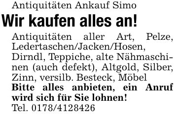 Antiquitäten Ankauf SimoWir kaufen alles an!Antiquitäten aller Art, Pelze, Ledertaschen/Jacken/Hosen, Dirndl, Teppiche, alte Nähmaschinen (auch defekt), Altgold, Silber, Zinn, versilb. Besteck, MöbelBitte alles anbieten, ein Anruf wird sich für Sie lohnen!Tel. ***