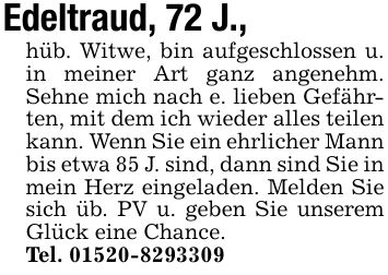 Edeltraud, 72 J.,hüb. Witwe, bin aufgeschlossen u. in meiner Art ganz angenehm. Sehne mich nach e. lieben Gefährten, mit dem ich wieder alles teilen kann. Wenn Sie ein ehrlicher Mann bis etwa 85 J. sind, dann sind Sie in mein Herz eingeladen. Melden Sie sich üb. PV u. geben Sie unserem Glück eine Chance.Tel. ***