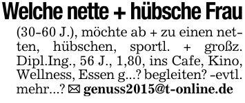 Welche nette + hübsche Frau(30-60 J.), möchte ab + zu einen netten, hübschen, sportl. + großz. Dipl.Ing., 56 J., 1,80, ins Cafe, Kino, Wellness, Essen g...? begleiten? -evtl. mehr...? _ genuss2015@t-online.de