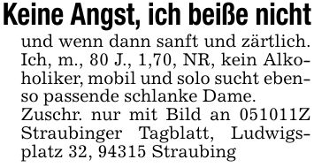Keine Angst, ich beiße nichtund wenn dann sanft und zärtlich. Ich, m., 80 J., 1,70, NR, kein Alkoholiker, mobil und solo sucht ebenso passende schlanke Dame.Zuschr. nur mit Bild an ***Z Straubinger Tagblatt, Ludwigsplatz 32, 94315 Straubing