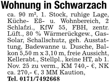 Wohnung in Schwarzachca. 90 m², 1. Stock, ruhige Lage, Küche- Eß- u. Wohnbereich, 2 Schlafzi., KfW 55, FBH, zentr. Lüft., 80 % Wärmerückgew., Gas- Solar, Schallschutz, geh. Ausstattung, Badewanne u. Dusche, Balkon 5,50 m x 3,10 m, freie Aussicht, Kellerabt., Stellpl., keine HT, ab 1. Nov. 25 zu verm., KM 740,- €, NK ca. 270,- €, 3 MM Kaution,Tel. ***