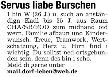 Servus liabe BurschenI bin W (26 J.) u. such an anständign Kadl bis 35 J. aus Raum CHA/SR/ROD zum midnand oid wern, Familie afbaun und Kinderwunsch. Treue, Teamwork, Wertschätzung, Herz u. Hirn find i wichtig. Du solltst ned ortsgebunden sein, denn des bin i scho.Meld di gerne untermail.dorf-leben@web.de