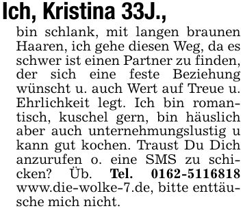 Ich, Kristina 33J., bin schlank, mit langen braunen Haaren, ich gehe diesen Weg, da es schwer ist einen Partner zu finden, der sich eine feste Beziehung wünscht u. auch Wert auf Treue u. Ehrlichkeit legt. Ich bin romantisch, kuschel gern, bin häuslich aber auch unternehmungslustig u kann gut kochen. Traust Du Dich anzurufen o. eine SMS zu schicken? Üb. Tel. *** www.die-wolke-7.de, bitte enttäusche mich nicht.