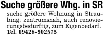 Suche größere Whg. in SR suche größere Wohnung in Straubing, zentrumsnah, auch renovierungsbedürftig, zum Eigenbedarf. Tel. ***