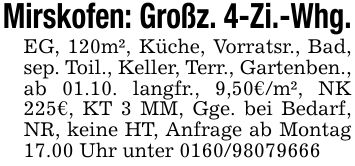 Mirskofen: Großz. 4-Zi.-Whg.EG, 120m², Küche, Vorratsr., Bad, sep. Toil., Keller, Terr., Gartenben., ab 01.10. langfr., 9,50€/m², NK 225€, KT 3 MM, Gge. bei Bedarf, NR, keine HT, Anfrage ab Montag 17.00 Uhr unter ***