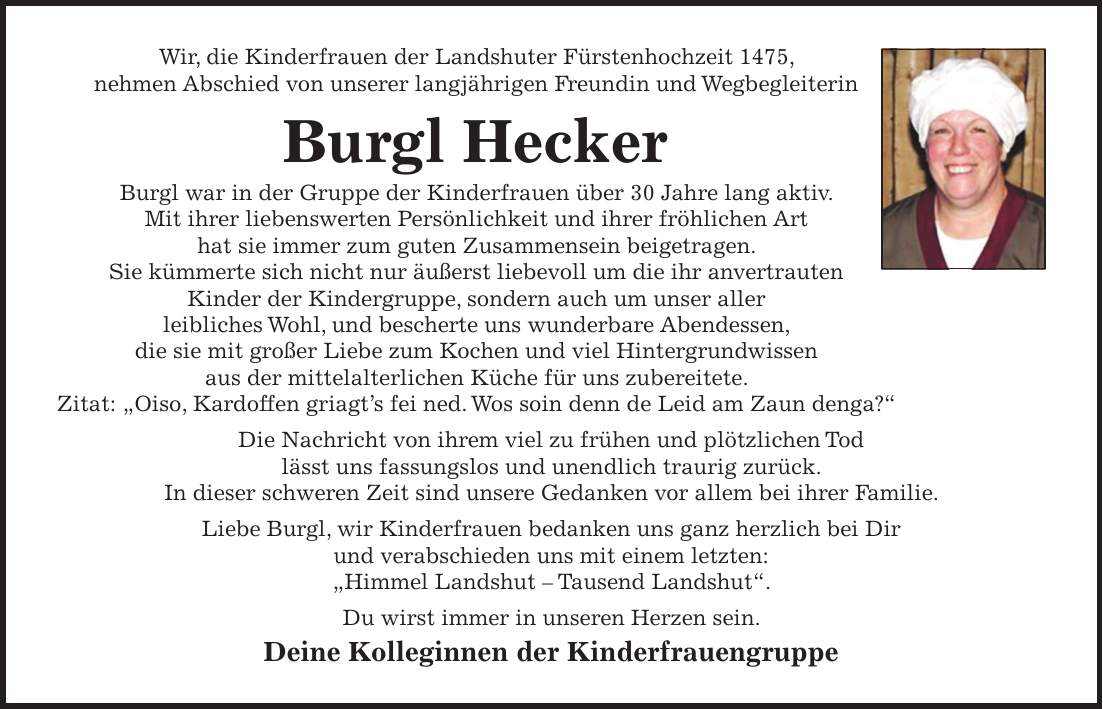 Wir, die Kinderfrauen der Landshuter Fürstenhochzeit 1475, nehmen Abschied von unserer langjährigen Freundin und Wegbegleiterin Burgl Hecker Burgl war in der Gruppe der Kinderfrauen über 30 Jahre lang aktiv. Mit ihrer liebenswerten Persönlichkeit und ihrer fröhlichen Art hat sie immer zum guten Zusammensein beigetragen. Sie kümmerte sich nicht nur äußerst liebevoll um die ihr anvertrauten Kinder der Kindergruppe, sondern auch um unser aller leibliches Wohl, und bescherte uns wunderbare Abendessen, die sie mit großer Liebe zum Kochen und viel Hintergrundwissen aus der mittelalterlichen Küche für uns zubereitete. Zitat: 'Oiso, Kardoffen griagt's fei ned. Wos soin denn de Leid am Zaun denga?' Die Nachricht von ihrem viel zu frühen und plötzlichen Tod lässt uns fassungslos und unendlich traurig zurück. In dieser schweren Zeit sind unsere Gedanken vor allem bei ihrer Familie. Liebe Burgl, wir Kinderfrauen bedanken uns ganz herzlich bei Dir und verabschieden uns mit einem letzten: 'Himmel Landshut - Tausend Landshut'. Du wirst immer in unseren Herzen sein. Deine Kolleginnen der Kinderfrauengruppe