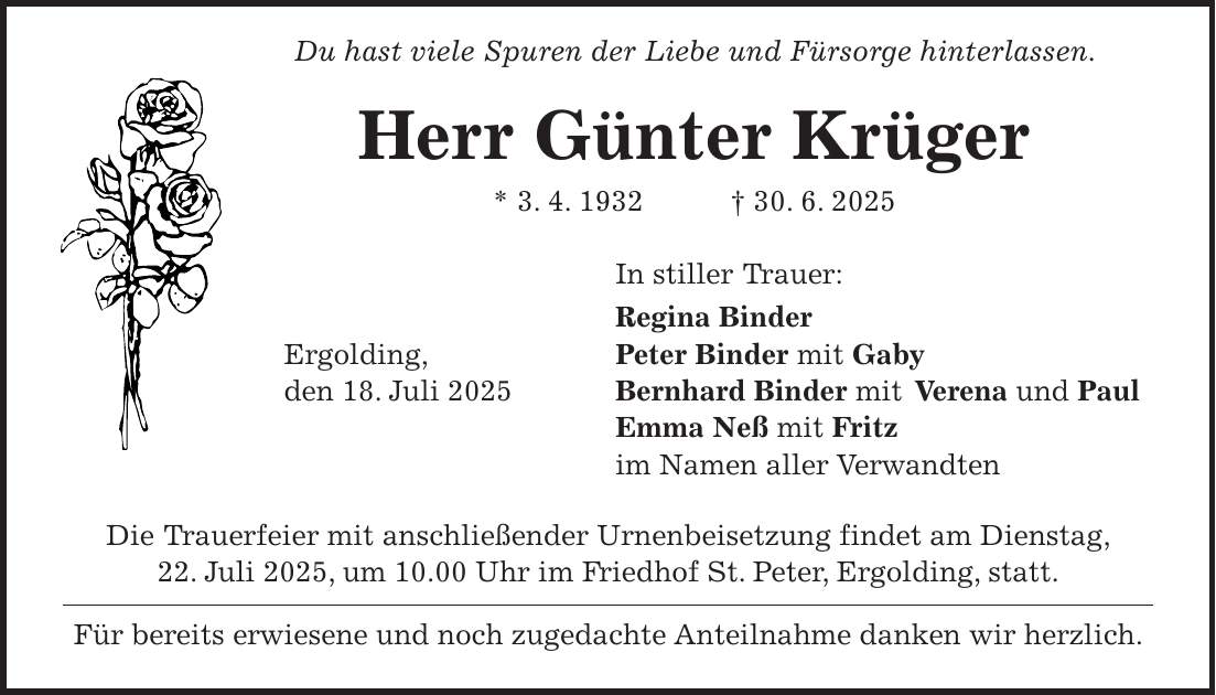  Du hast viele Spuren der Liebe und Fürsorge hinterlassen. Herr Günter Krüger * 3. 4. 1932 + 30. 6. 2025 In stiller Trauer: Regina Binder Ergolding, Peter Binder mit Gaby den 18. Juli 2025 Bernhard Binder mit Verena und Paul Emma Neß mit Fritz im Namen aller Verwandten Die Trauerfeier mit anschließender Urnenbeisetzung findet am Dienstag, 22. Juli 2025, um 10.00 Uhr im Friedhof St. Peter, Ergolding, statt. Für bereits erwiesene und noch zugedachte Anteilnahme danken wir herzlich. 