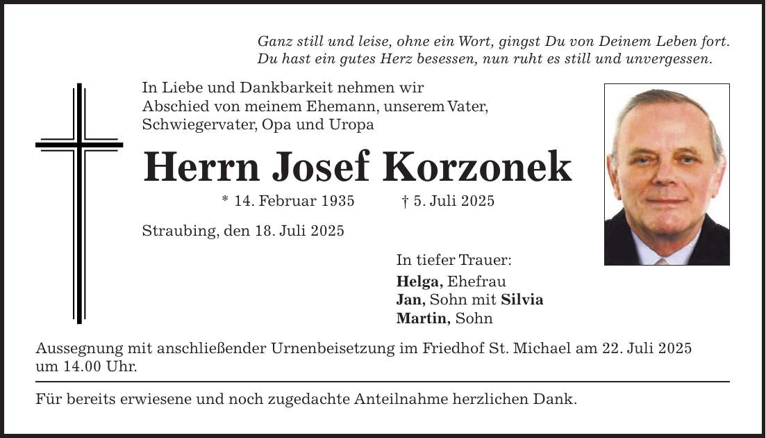 Ganz still und leise, ohne ein Wort, gingst Du von Deinem Leben fort. Du hast ein gutes Herz besessen, nun ruht es still und unvergessen. In Liebe und Dankbarkeit nehmen wir Abschied von meinem Ehemann, unserem Vater, Schwiegervater, Opa und Uropa Herrn Josef Korzonek * 14. Februar 1935 + 5. Juli 2025 Straubing, den 18. Juli 2025 In tiefer Trauer: Helga, Ehefrau Jan, Sohn mit Silvia Martin, Sohn Aussegnung mit anschließender Urnenbeisetzung im Friedhof St. Michael am 22. Juli 2025 um 14.00 Uhr. Für bereits erwiesene und noch zugedachte Anteilnahme herzlichen Dank. 