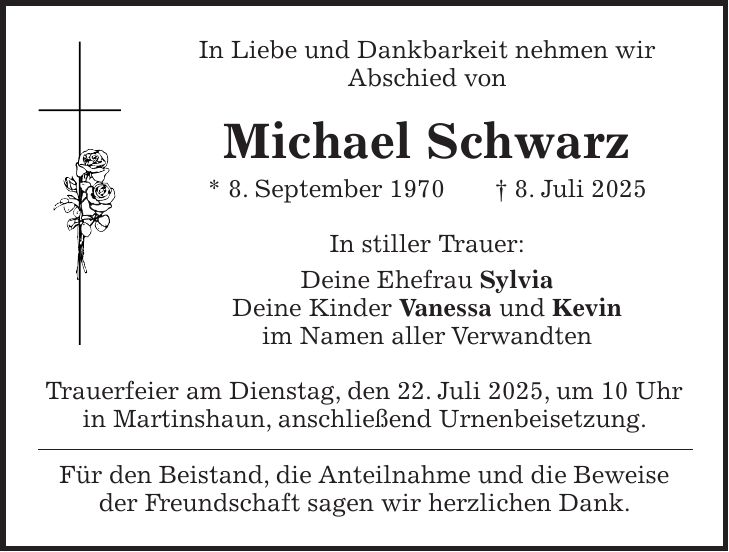 In Liebe und Dankbarkeit nehmen wir Abschied von Michael Schwarz * 8. September 1970 + 8. Juli 2025 In stiller Trauer: Deine Ehefrau Sylvia Deine Kinder Vanessa und Kevin im Namen aller Verwandten Trauerfeier am Dienstag, den 22. Juli 2025, um 10 Uhr in Martinshaun, anschließend Urnenbeisetzung. Für den Beistand, die Anteilnahme und die Beweise der Freundschaft sagen wir herzlichen Dank.