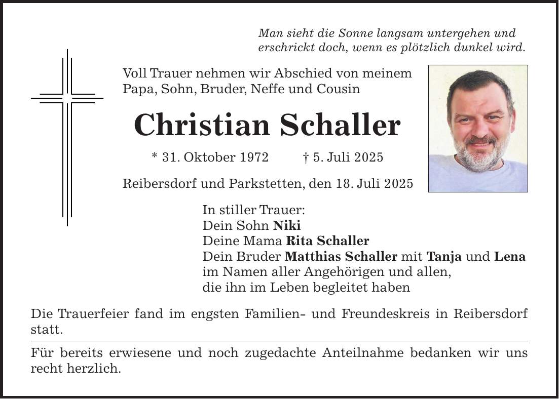 Man sieht die Sonne langsam untergehen und erschrickt doch, wenn es plötzlich dunkel wird. Voll Trauer nehmen wir Abschied von meinem Papa, Sohn, Bruder, Neffe und Cousin Christian Schaller * 31. Oktober 1972 + 5. Juli 2025 Reibersdorf und Parkstetten, den 18. Juli 2025 In stiller Trauer: Dein Sohn Niki Deine Mama Rita Schaller Dein Bruder Matthias Schaller mit Tanja und Lena im Namen aller Angehörigen und allen, die ihn im Leben begleitet haben Die Trauerfeier fand im engsten Familien- und Freundeskreis in Reibersdorf statt. Für bereits erwiesene und noch zugedachte Anteilnahme bedanken wir uns recht herzlich.