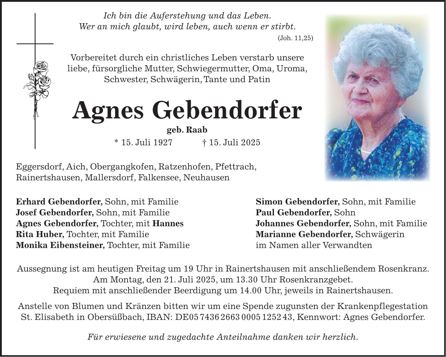  Ich bin die Auferstehung und das Leben. Wer an mich glaubt, wird leben, auch wenn er stirbt. (Joh. 11,25) Vorbereitet durch ein christliches Leben verstarb unsere liebe, fürsorgliche Mutter, Schwiegermutter, Oma, Uroma, Schwester, Schwägerin, Tante und Patin Agnes Gebendorfer geb. Raab * 15. Juli 1927 + 15. Juli 2025 Eggersdorf, Aich, Obergangkofen, Ratzenhofen, Pfettrach, Rainertshausen, Mallersdorf, Falkensee, Neuhausen Erhard Gebendorfer, Sohn, mit Familie Simon Gebendorfer, Sohn, mit Familie Josef Gebendorfer, Sohn, mit Familie Paul Gebendorfer, Sohn Agnes Gebendorfer, Tochter, mit Hannes Johannes Gebendorfer, Sohn, mit Familie Rita Huber, Tochter, mit Familie Marianne Gebendorfer, Schwägerin Monika Eibensteiner, Tochter, mit Familie im Namen aller Verwandten Aussegnung ist am heutigen Freitag um 19 Uhr in Rainertshausen mit anschließendem Rosenkranz. Am Montag, den 21. Juli 2025, um 13.30 Uhr Rosenkranzgebet. Requiem mit anschließender Beerdigung um 14.00 Uhr, jeweils in Rainertshausen. Anstelle von Blumen und Kränzen bitten wir um eine Spende zugunsten der Krankenpflegestation St. Elisabeth in Obersüßbach, IBAN: DE***, Kennwort: Agnes Gebendorfer. Für erwiesene und zugedachte Anteilnahme danken wir herzlich. 
