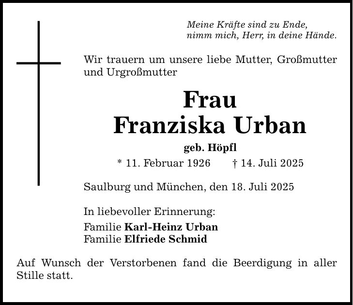 Meine Kräfte sind zu Ende, nimm mich, Herr, in deine Hände. Wir trauern um unsere liebe Mutter, Großmutter und Urgroßmutter Frau Franziska Urban geb. Höpfl * 11. Februar 1926 _ 14. Juli 2025 Saulburg und München, den 18. Juli 2025 In liebevoller Erinnerung: Familie Karl-Heinz Urban Familie Elfriede Schmid Auf Wunsch der Verstorbenen fand die Beerdigung in aller ­Stille statt.