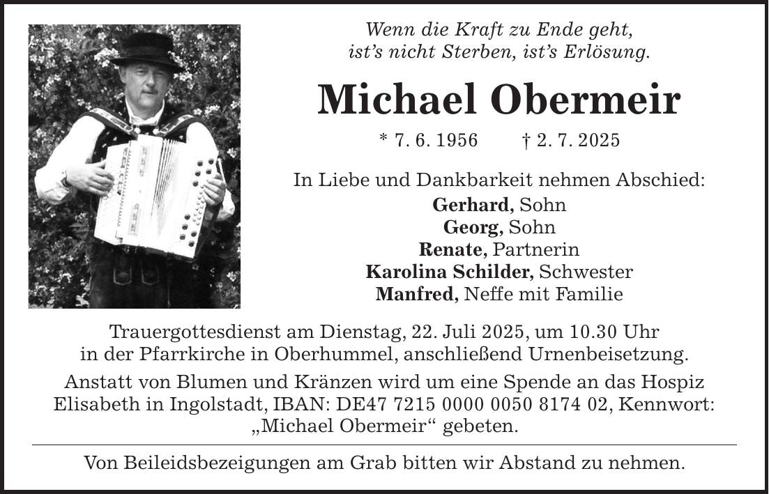  Wenn die Kraft zu Ende geht, ist's nicht Sterben, ist's Erlösung. Michael Obermeir * 7. 6. 1956 + 2. 7. 2025 In Liebe und Dankbarkeit nehmen Abschied: Gerhard, Sohn Georg, Sohn Renate, Partnerin Karolina Schilder, Schwester Manfred, Neffe mit Familie Trauergottesdienst am Dienstag, 22. Juli 2025, um 10.30 Uhr in der Pfarrkirche in Oberhummel, anschließend Urnenbeisetzung. Anstatt von Blumen und Kränzen wird um eine Spende an das Hospiz Elisabeth in Ingolstadt, IBAN: DE***, Kennwort: 'Michael Obermeir' gebeten. Von Beileidsbezeigungen am Grab bitten wir Abstand zu nehmen.