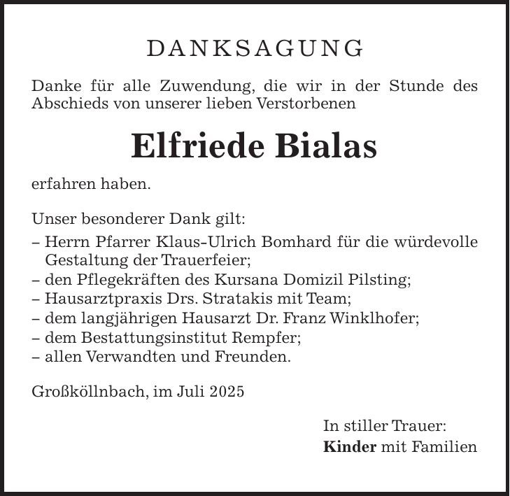 DANKSAGUNG Danke für alle Zuwendung, die wir in der Stunde des Abschieds von unserer lieben Verstorbenen Elfriede Bialas erfahren haben. Unser besonderer Dank gilt: _ Herrn Pfarrer Klaus-Ulrich Bomhard für die würdevolle Gestaltung der Trauerfeier; _ den Pflegekräften des Kursana Domizil Pilsting; _ Hausarztpraxis Drs. Stratakis mit Team; _ dem langjährigen Hausarzt Dr. Franz Winklhofer; _ dem Bestattungsinstitut Rempfer; _ allen Verwandten und Freunden. Großköllnbach, im Juli 2025 In stiller Trauer: Kinder mit Familien 