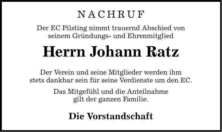 NACHRUFDer EC Pilsting nimmt trauernd Abschied vonseinem Gründungs- und Ehrenmitglied Herrn Johann RatzDer Verein und seine Mitglieder werden ihmstets dankbar sein für seine Verdienste um den EC.Das Mitgefühl und die Anteilnahmegilt der ganzen Familie. Die Vorstandschaft