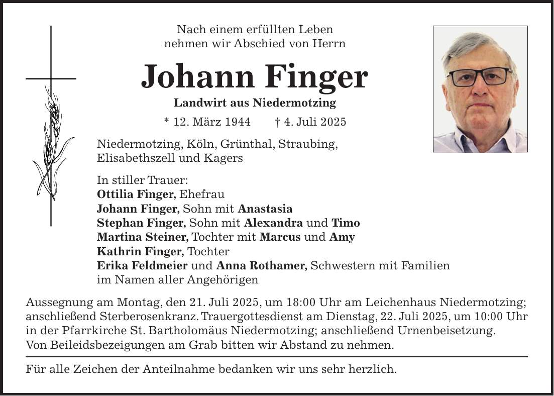 Nach einem erfüllten Leben nehmen wir Abschied von Herrn Johann Finger Landwirt aus Niedermotzing * 12. März 1944 + 4. Juli 2025 Niedermotzing, Köln, Grünthal, Straubing, Elisabethszell und Kagers In stiller Trauer: Ottilia Finger, Ehefrau Johann Finger, Sohn mit Anastasia Stephan Finger, Sohn mit Alexandra und Timo Martina Steiner, Tochter mit Marcus und Amy Kathrin Finger, Tochter Erika Feldmeier und Anna Rothamer, Schwestern mit Familien im Namen aller Angehörigen Aussegnung am Montag, den 21. Juli 2025, um 18:00 Uhr am Leichenhaus Niedermotzing; anschließend Sterberosenkranz. Trauergottesdienst am Dienstag, 22. Juli 2025, um 10:00 Uhr in der Pfarrkirche St. Bartholomäus Niedermotzing; anschließend Urnenbeisetzung. Von Beileidsbezeigungen am Grab bitten wir Abstand zu nehmen. Für alle Zeichen der Anteilnahme bedanken wir uns sehr herzlich.