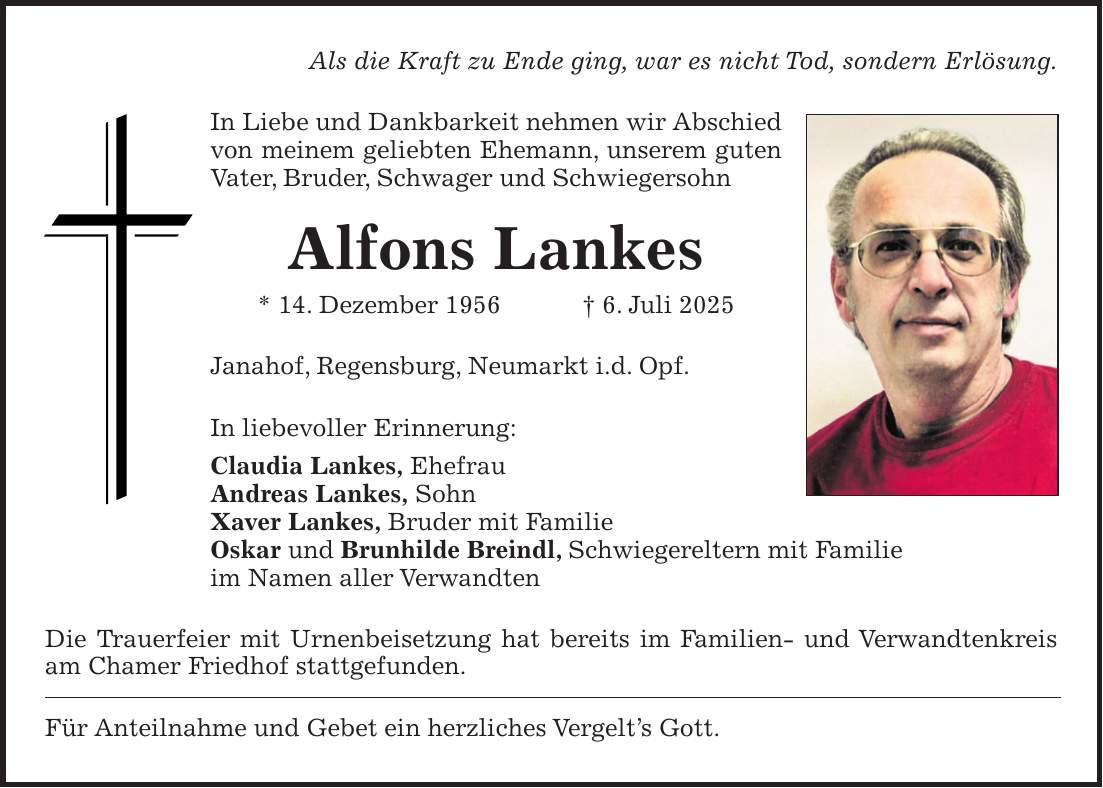 Als die Kraft zu Ende ging, war es nicht Tod, sondern Erlösung. In Liebe und Dankbarkeit nehmen wir Abschied von meinem geliebten Ehemann, unserem guten Vater, Bruder, Schwager und Schwiegersohn Alfons Lankes * 14. Dezember 1956 + 6. Juli 2025 Janahof, Regensburg, Neumarkt i.d. Opf. In liebevoller Erinnerung: Claudia Lankes, Ehefrau Andreas Lankes, Sohn Xaver Lankes, Bruder mit Familie Oskar und Brunhilde Breindl, Schwiegereltern mit Familie im Namen aller Verwandten Die Trauerfeier mit Urnenbeisetzung hat bereits im Familien- und Verwandtenkreis am Chamer Friedhof stattgefunden. Für Anteilnahme und Gebet ein herzliches Vergelt's Gott.