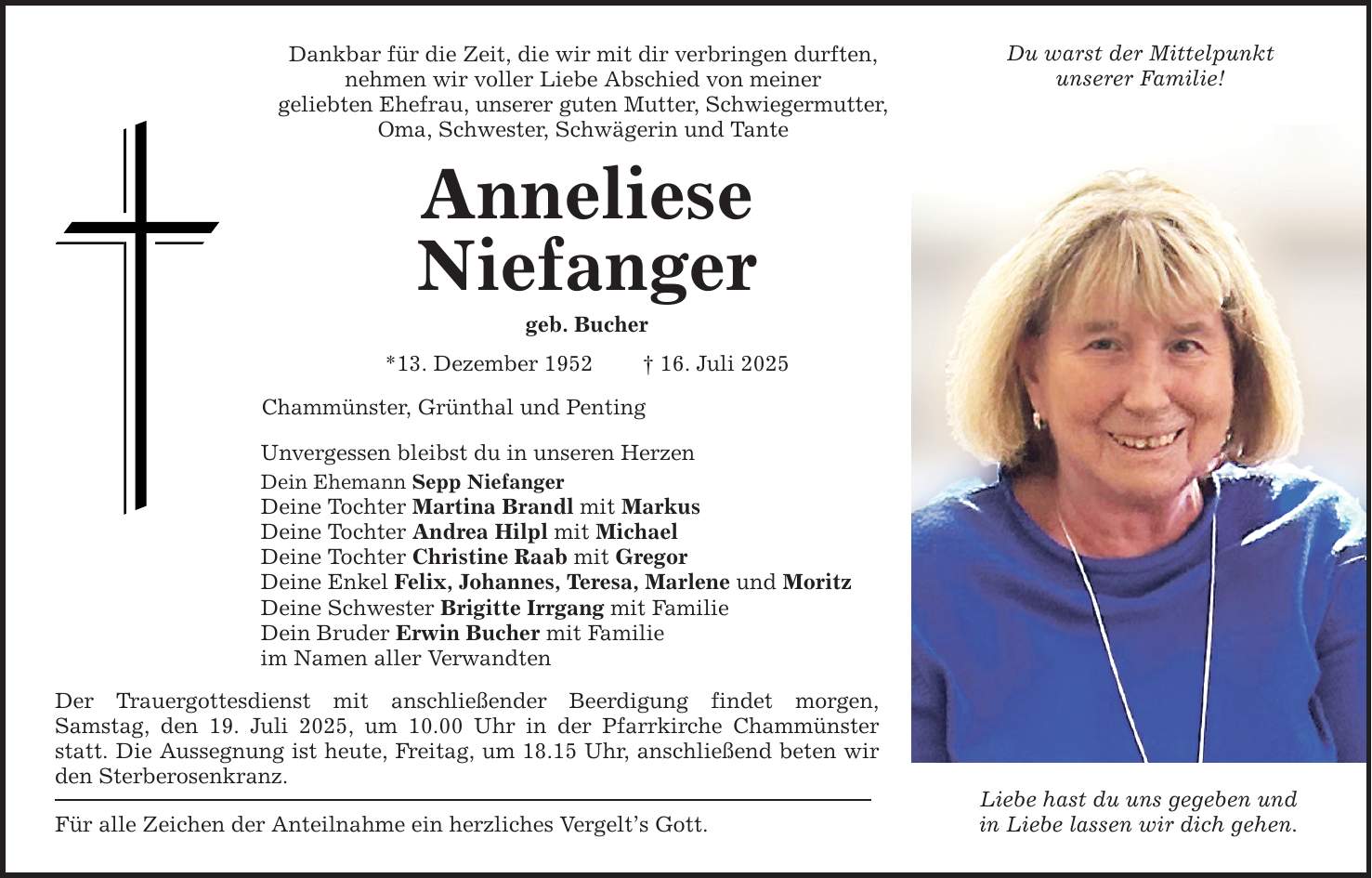Dankbar für die Zeit, die wir mit dir verbringen durften, nehmen wir voller Liebe Abschied von meiner geliebten Ehefrau, unserer guten Mutter, Schwiegermutter, Oma, Schwester, Schwägerin und Tante Anneliese Niefanger geb. Bucher *13. Dezember 1952 _ 16. Juli 2025 Chammünster, Grünthal und Penting Unvergessen bleibst du in unseren Herzen Dein Ehemann Sepp Niefanger Deine Tochter Martina Brandl mit Markus Deine Tochter Andrea Hilpl mit Michael Deine Tochter Christine Raab mit Gregor Deine Enkel Felix, Johannes, Teresa, Marlene und Moritz Deine Schwester Brigitte Irrgang mit Familie Dein Bruder Erwin Bucher mit Familie im Namen aller Verwandten Der Trauergottesdienst mit anschließender Beerdigung findet morgen, Samstag, den 19. Juli 2025, um 10.00 Uhr in der Pfarrkirche Chammünster statt. Die Aussegnung ist heute, Freitag, um 18.15 Uhr, anschließend beten wir den Sterberosenkranz. Für alle Zeichen der Anteilnahme ein herzliches Vergelt's Gott. Du warst der Mittelpunkt unserer Familie! Liebe hast du uns gegeben und in Liebe lassen wir dich gehen.