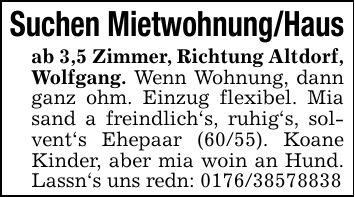Suchen Mietwohnung/Hausab 3,5 Zimmer, Richtung Altdorf, Wolfgang. Wenn Wohnung, dann ganz ohm. Einzug flexibel. Mia sand a freindlich's, ruhig's, solvent's Ehepaar (60/55). Koane Kinder, aber mia woin an Hund. Lassn's uns redn: ***