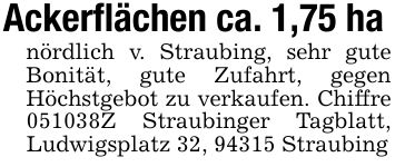 Ackerflächen ca. 1,75 hanördlich v. Straubing, sehr gute Bonität, gute Zufahrt, gegen Höchstgebot zu verkaufen. Chiffre ***Z Straubinger Tagblatt, Ludwigsplatz 32, 94315 Straubing