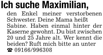 Ich suche Maximilian,den Enkel meiner verstorbenen Schwester. Deine Mama heißtSabine. Haben einmal hinter der Kaserne gewohnt. Du bist zwischen20 und 25 Jahre alt. Wer kennt die beiden? Ruft mich bitte an unter_ ***