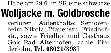 Habe am 29.6. in SR eine schwarze Wolljacke m. Goldbrosche verloren. Aufenthalte: Seniorenheim Nikola, Pfauenstr., Friedhofstr., sowie Friedhof und Gasthaus Gold.Rad Aiterhofen, zahle Finderlohn, Tel. ***