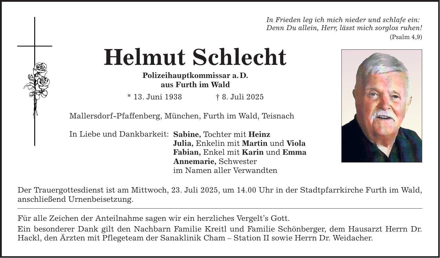 In Frieden leg ich mich nieder und schlafe ein: Denn Du allein, Herr, lässt mich sorglos ruhen! (Psalm 4,9) Helmut Schlecht Polizeihauptkommissar a. D. aus Furth im Wald * 13. Juni 1938 _ 8. Juli 2025 Mallersdorf-Pfaffenberg, München, Furth im Wald, Teisnach In Liebe und Dankbarkeit: Sabine, Tochter mit Heinz Julia, Enkelin mit Martin und Viola Fabian, Enkel mit Karin und Emma Annemarie, Schwester im Namen aller Verwandten Der Trauergottesdienst ist am Mittwoch, 23. Juli 2025, um 14.00 Uhr in der Stadtpfarrkirche Furth im Wald, anschließend Urnenbeisetzung. Für alle Zeichen der Anteilnahme sagen wir ein herzliches Vergelt's Gott. Ein besonderer Dank gilt den Nachbarn Familie Kreitl und Familie Schönberger, dem Hausarzt Herrn Dr. Hackl, den Ärzten mit Pflegeteam der Sanaklinik Cham - Station II sowie Herrn Dr. Weidacher.