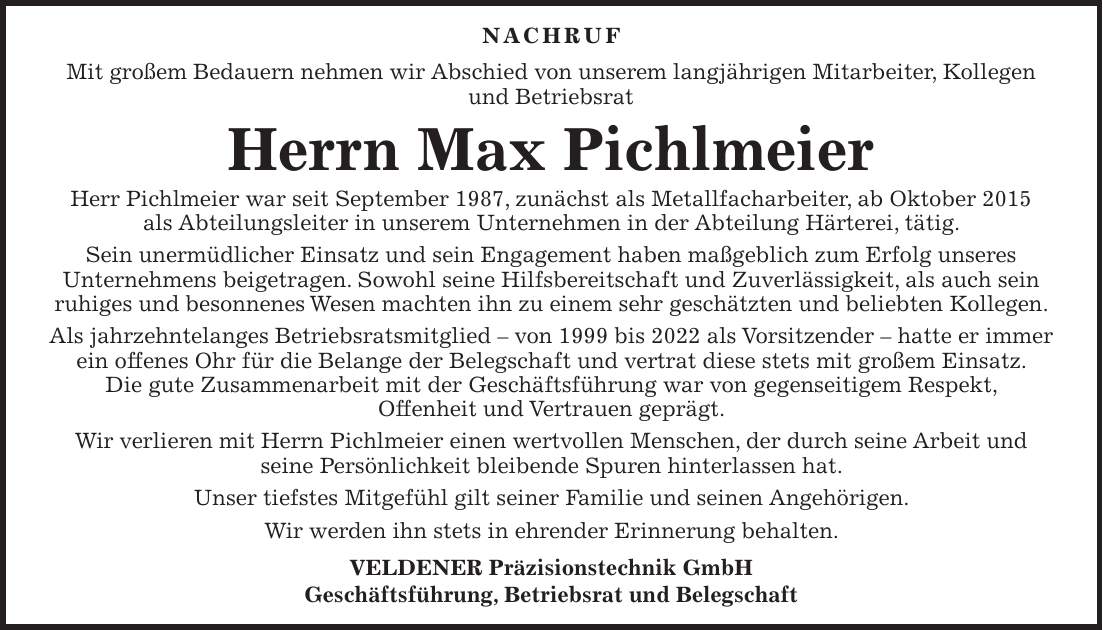 NACHRUF Mit großem Bedauern nehmen wir Abschied von unserem langjährigen Mitarbeiter, Kollegen und Betriebsrat Herrn Max Pichlmeier Herr Pichlmeier war seit September 1987, zunächst als Metallfacharbeiter, ab Oktober 2015 als Abteilungsleiter in unserem Unternehmen in der Abteilung Härterei, tätig. Sein unermüdlicher Einsatz und sein Engagement haben maßgeblich zum Erfolg unseres Unternehmens beigetragen. Sowohl seine Hilfsbereitschaft und Zuverlässigkeit, als auch sein ruhiges und besonnenes Wesen machten ihn zu einem sehr geschätzten und beliebten Kollegen. Als jahrzehntelanges Betriebsratsmitglied - von 1999 bis 2022 als Vorsitzender - hatte er immer ein offenes Ohr für die Belange der Belegschaft und vertrat diese stets mit großem Einsatz. Die gute Zusammenarbeit mit der Geschäftsführung war von gegenseitigem Respekt, Offenheit und Vertrauen geprägt. Wir verlieren mit Herrn Pichlmeier einen wertvollen Menschen, der durch seine Arbeit und seine Persönlichkeit bleibende Spuren hinterlassen hat. Unser tiefstes Mitgefühl gilt seiner Familie und seinen Angehörigen. Wir werden ihn stets in ehrender Erinnerung behalten. VELDENER Präzisionstechnik GmbH Geschäftsführung, Betriebsrat und Belegschaft