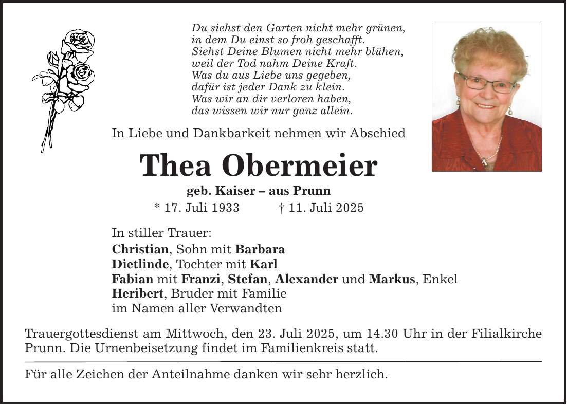 Du siehst den Garten nicht mehr grünen, in dem Du einst so froh geschafft. Siehst Deine Blumen nicht mehr blühen, weil der Tod nahm Deine Kraft. Was du aus Liebe uns gegeben, dafür ist jeder Dank zu klein. Was wir an dir verloren haben, das wissen wir nur ganz allein. In Liebe und Dankbarkeit nehmen wir Abschied Thea Obermeier geb. Kaiser - aus Prunn * 17. Juli 1933 _ 11. Juli 2025 In stiller Trauer: Christian, Sohn mit Barbara Dietlinde, Tochter mit Karl Fabian mit Franzi, Stefan, Alexander und Markus, Enkel Heribert, Bruder mit Familie im Namen aller Verwandten Trauergottesdienst am Mittwoch, den 23. Juli 2025, um 14.30 Uhr in der Filial­kirche Prunn. Die Urnenbeisetzung findet im Familienkreis statt. Für alle Zeichen der Anteilnahme danken wir sehr herzlich.