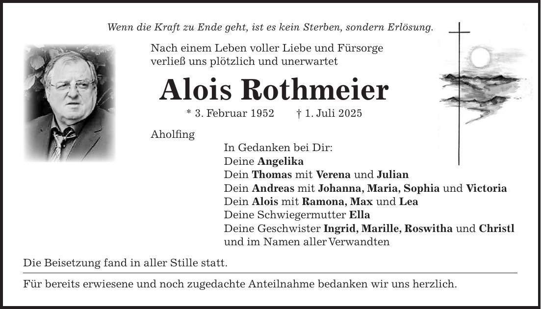 Wenn die Kraft zu Ende geht, ist es kein Sterben, sondern Erlösung. Nach einem Leben voller Liebe und Fürsorge verließ uns plötzlich und unerwartet Alois Rothmeier * 3. Februar 1952 + 1. Juli 2025 Aholfing In Gedanken bei Dir: Deine Angelika Dein Thomas mit Verena und Julian Dein Andreas mit Johanna, Maria, Sophia und Victoria Dein Alois mit Ramona, Max und Lea Deine Schwiegermutter Ella Deine Geschwister Ingrid, Marille, Roswitha und Christl und im Namen aller Verwandten Die Beisetzung fand in aller Stille statt. Für bereits erwiesene und noch zugedachte Anteilnahme bedanken wir uns herzlich. 