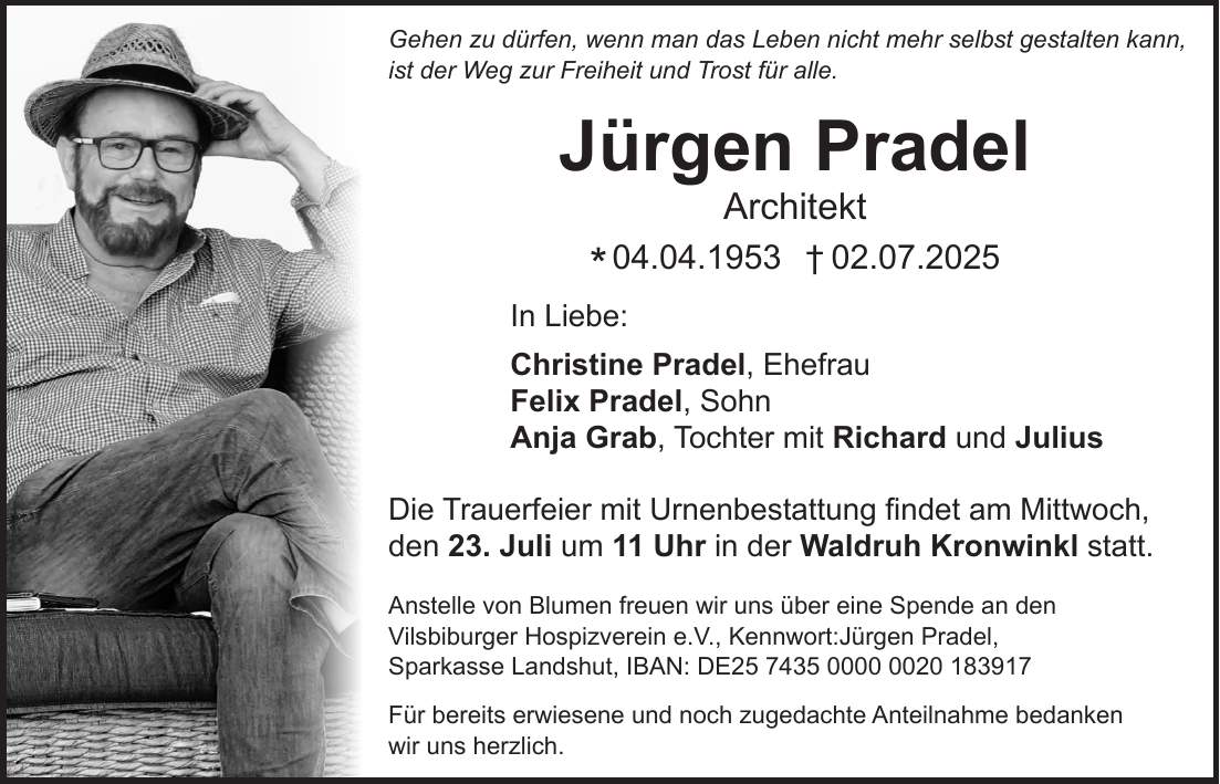 Gehen zu dürfen, wenn man das Leben nicht mehr selbst gestalten kann, ist der Weg zur Freiheit und Trost für alle. Jürgen Pradel Architekt *04.04.1953 +02.07.2025 In Liebe: Christine Pradel, Ehefrau Felix Pradel, Sohn Anja Grab, Tochter mit Richard und Julius Die Trauerfeier mit Urnenbestattung findet am Mittwoch, den 23. Juli um 11 Uhr in der Waldruh Kronwinkl statt. Anstelle von Blumen freuen wir uns über eine Spende an den Vilsbiburger Hospizverein e.V., Kennwort:Jürgen Pradel, Sparkasse Landshut, IBAN: DE*** Für bereits erwiesene und noch zugedachte Anteilnahme bedanken wir uns herzlich. 
