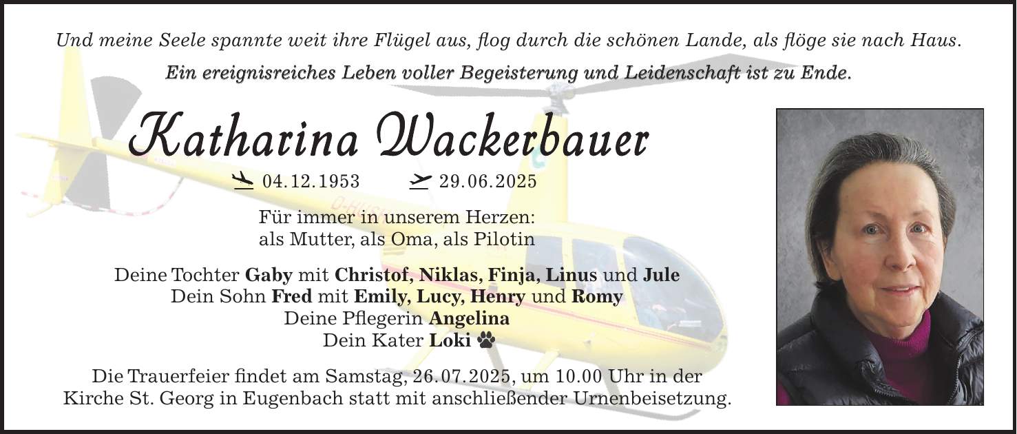 Und meine Seele spannte weit ihre Flügel aus, flog durch die schönen Lande, als flöge sie nach Haus. Ein ereignisreiches Leben voller Begeisterung und Leidenschaft ist zu Ende. Katharina Wackerbauer 04. 12. ***. 06. 2025 Für immer in unserem Herzen: als Mutter, als Oma, als Pilotin Deine Tochter Gaby mit Christof, Niklas, Finja, Linus und Jule Dein Sohn Fred mit Emily, Lucy, Henry und Romy Deine Pflegerin Angelina Dein Kater Loki Die Trauerfeier findet am Samstag, 26. 07. 2025, um 10.00 Uhr in der Kirche St. Georg in Eugenbach statt mit anschließender Urnenbeisetzung. Und meine Seele spannte weit ihre Flügel aus, flog durch die schönen Lande, als flöge sie nach Haus. Ein ereignisreiches Leben voller Begeisterung und Leidenschaft ist zu Ende. Rupert 'Rups' Berenz Hubschrauberpilot 20. 4. 1940 2. 1. 2023 Für immer in unseren Herzen: als Partner, als Vater, als Freund, als Pilot. Deine Katharina Wackerbauer Deine Söhne Michi, Christian, Matthias