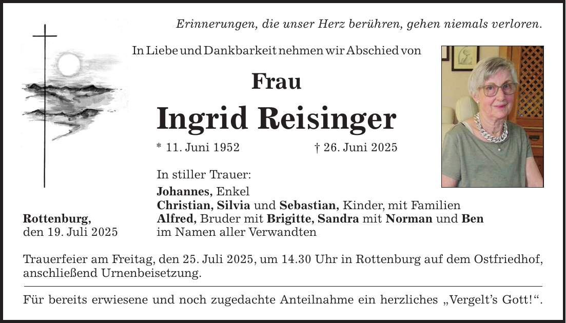 Erinnerungen, die unser Herz berühren, gehen niemals verloren. In Liebe und Dankbarkeit nehmen wir Abschied von Frau Ingrid Reisinger * 11. Juni 1952 + 26. Juni 2025 In stiller Trauer: Johannes, Enkel Christian, Silvia und Sebastian, Kinder, mit Familien Rottenburg, Alfred, Bruder mit Brigitte, Sandra mit Norman und Ben den 19. Juli 2025 im Namen aller Verwandten Trauerfeier am Freitag, den 25. Juli 2025, um 14.30 Uhr in Rottenburg auf dem Ostfriedhof, anschließend Urnenbeisetzung. Für bereits erwiesene und noch zugedachte Anteilnahme ein herzliches 'Vergelt's Gott!'.