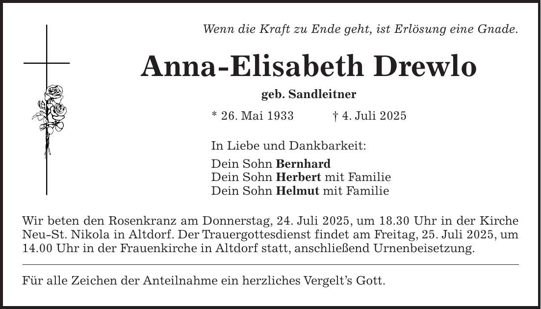 Wenn die Kraft zu Ende geht, ist Erlösung eine Gnade. Anna-Elisabeth Drewlo geb. Sandleitner * 26. Mai 1933 + 4. Juli 2025 In Liebe und Dankbarkeit: Dein Sohn Bernhard Dein Sohn Herbert mit Familie Dein Sohn Helmut mit Familie Wir beten den Rosenkranz am Donnerstag, 24. Juli 2025, um 18.30 Uhr in der Kirche Neu-St. Nikola in Altdorf. Der Trauergottesdienst findet am Freitag, 25. Juli 2025, um 14.00 Uhr in der Frauenkirche in Altdorf statt, anschließend Urnenbeisetzung. Für alle Zeichen der Anteilnahme ein herzliches Vergelt's Gott.