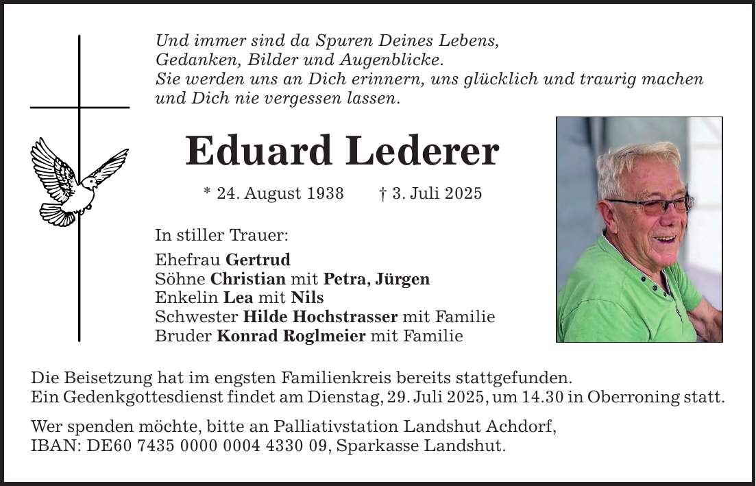 Und immer sind da Spuren Deines Lebens, Gedanken, Bilder und Augenblicke. Sie werden uns an Dich erinnern, uns glücklich und traurig machen und Dich nie vergessen lassen. Eduard Lederer * 24. August 1938 + 3. Juli 2025 In stiller Trauer: Ehefrau Gertrud Söhne Christian mit Petra, Jürgen Enkelin Lea mit Nils Schwester Hilde Hochstrasser mit Familie Bruder Konrad Roglmeier mit Familie Die Beisetzung hat im engsten Familienkreis bereits stattgefunden. Ein Gedenkgottesdienst findet am Dienstag, 29. Juli 2025, um 14.30 in Oberroning statt. Wer spenden möchte, bitte an Palliativstation Landshut Achdorf, IBAN: DE***, Sparkasse Landshut.