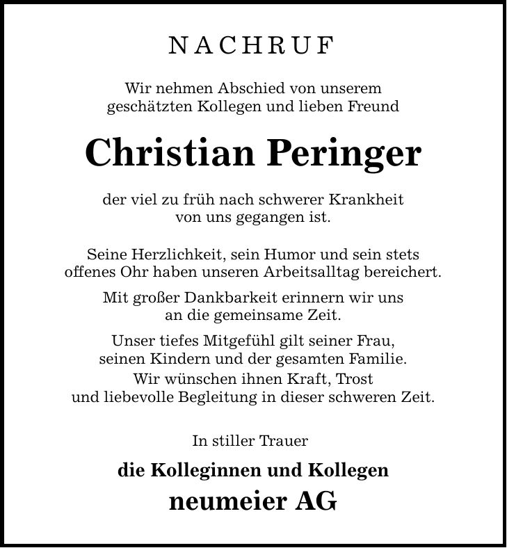 nachruf Wir nehmen Abschied von unserem geschätzten Kollegen und lieben Freund Christian Peringer der viel zu früh nach schwerer Krankheit von uns gegangen ist. Seine Herzlichkeit, sein Humor und sein stets offenes Ohr haben unseren Arbeitsalltag bereichert. Mit großer Dankbarkeit erinnern wir uns an die gemeinsame Zeit. Unser tiefes Mitgefühl gilt seiner Frau, seinen Kindern und der gesamten Familie. Wir wünschen ihnen Kraft, Trost und liebevolle Begleitung in dieser schweren Zeit. In stiller Trauer die Kolleginnen und Kollegen neumeier AG