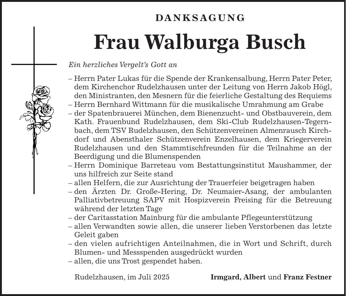  DANKSAGUNG Frau Walburga Busch Ein herzliches Vergelt's Gott an - Herrn Pater Lukas für die Spende der Krankensalbung, Herrn Pater Peter, dem Kirchenchor Rudelzhausen unter der Leitung von Herrn Jakob Högl, den Ministranten, den Mesnern für die feierliche Gestaltung des Requiems - Herrn Bernhard Wittmann für die musikalische Umrahmung am Grabe - der Spatenbrauerei München, dem Bienenzucht- und Obstbauverein, dem Kath. Frauenbund Rudelzhausen, dem Ski-Club Rudelzhausen-Tegernbach, dem TSV Rudelzhausen, den Schützenvereinen Almenrausch Kirchdorf und Abensthaler Schützenverein Enzelhausen, dem Kriegerverein Rudelzhausen und den Stammtischfreunden für die Teilnahme an der Beerdigung und die Blumenspenden - Herrn Dominique Barreteau vom Bestattungsinstitut Maushammer, der uns hilfreich zur Seite stand - allen Helfern, die zur Ausrichtung der Trauerfeier beigetragen haben - den Ärzten Dr. Große-Hering, Dr. Neumaier-Asang, der ambulanten Palliativbetreuung SAPV mit Hospizverein Freising für die Betreuung während der letzten Tage - der Caritasstation Mainburg für die ambulante Pflegeunterstützung - allen Verwandten sowie allen, die unserer lieben Verstorbenen das letzte Geleit gaben - den vielen aufrichtigen Anteilnahmen, die in Wort und Schrift, durch Blumen- und Messspenden ausgedrückt wurden - allen, die uns Trost gespendet haben. Rudelzhausen, im Juli 2025Irmgard, Albert und Franz Festner