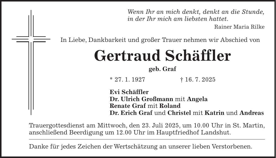 Wenn Ihr an mich denkt, denkt an die Stunde, in der Ihr mich am liebsten hattet. Rainer Maria Rilke In Liebe, Dankbarkeit und großer Trauer nehmen wir Abschied von Gertraud Schäffler geb. Graf * 27. 1. 1927 + 16. 7. 2025 Evi Schäffler Dr. Ulrich Großmann mit Angela Renate Graf mit Roland Dr. Erich Graf und Christel mit Katrin und Andreas Trauergottesdienst am Mittwoch, den 23. Juli 2025, um 10.00 Uhr in St. Martin, anschließend Beerdigung um 12.00 Uhr im Hauptfriedhof Landshut. Danke für jedes Zeichen der Wertschätzung an unserer lieben Verstorbenen.