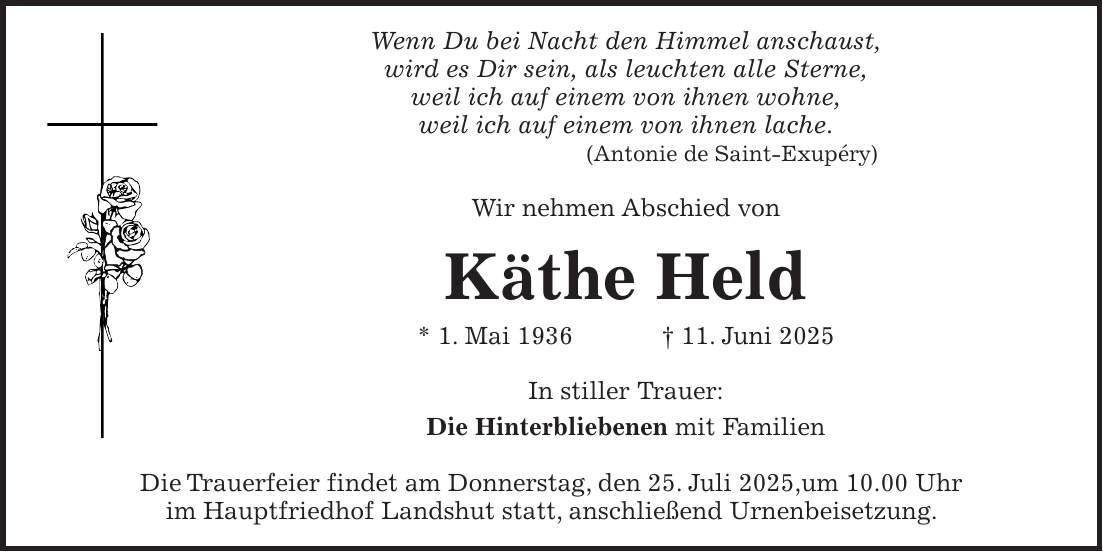 Wenn Du bei Nacht den Himmel anschaust, wird es Dir sein, als leuchten alle Sterne, weil ich auf einem von ihnen wohne, weil ich auf einem von ihnen lache. (Antonie de Saint-Exupéry) Wir nehmen Abschied von Käthe Held * 1. Mai 1936 + 11. Juni 2025 In stiller Trauer: Die Hinterbliebenen mit Familien Die Trauerfeier findet am Donnerstag, den 25. Juli 2025,um 10.00 Uhr im Hauptfriedhof Landshut statt, anschließend Urnenbeisetzung.
