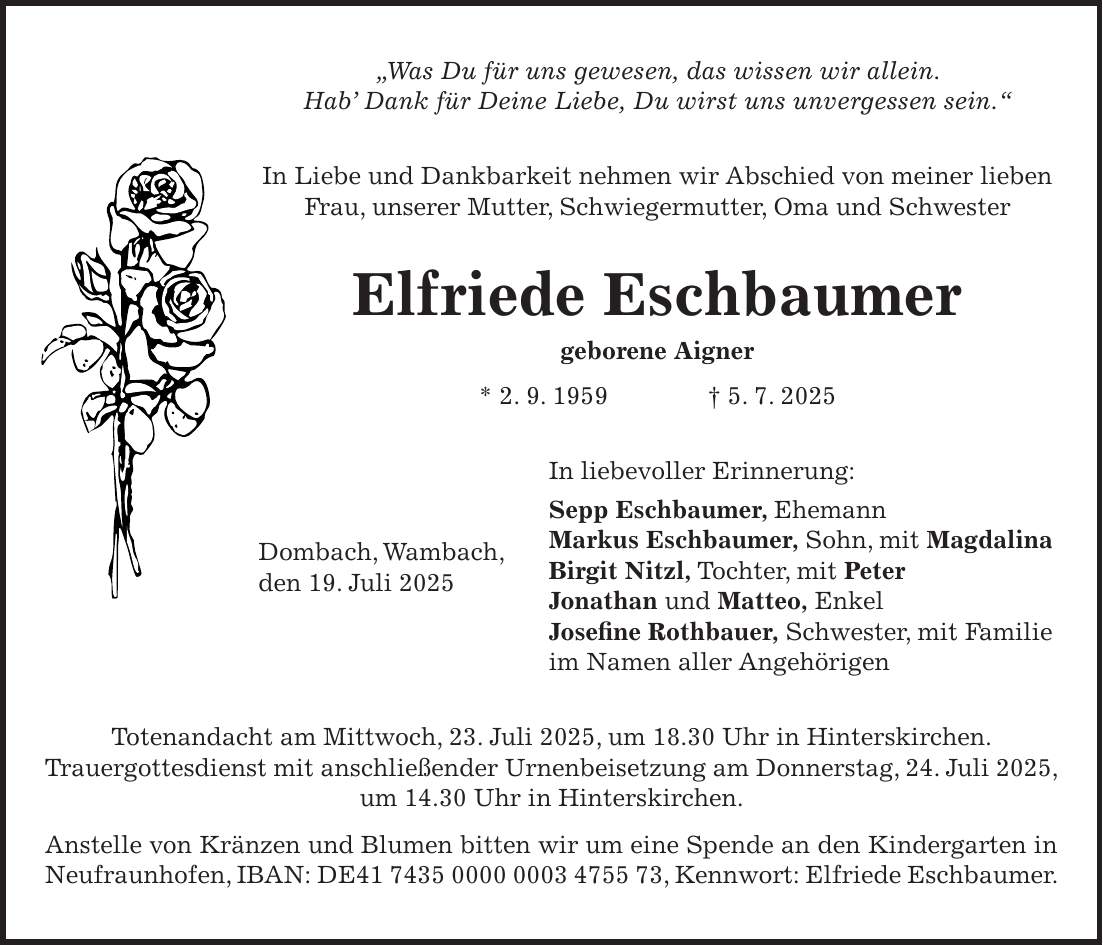 'Was Du für uns gewesen, das wissen wir allein. Hab' Dank für Deine Liebe, Du wirst uns unvergessen sein.' In Liebe und Dankbarkeit nehmen wir Abschied von meiner lieben Frau, unserer Mutter, Schwiegermutter, Oma und Schwester Elfriede Eschbaumer geborene Aigner * 2. 9. 1959 + 5. 7. 2025 In liebevoller Erinnerung: Sepp Eschbaumer, Ehemann Markus Eschbaumer, Sohn, mit Magdalina Birgit Nitzl, Tochter, mit Peter Jonathan und Matteo, Enkel Josefine Rothbauer, Schwester, mit Familie im Namen aller Angehörigen Totenandacht am Mittwoch, 23. Juli 2025, um 18.30 Uhr in Hinterskirchen. Trauergottesdienst mit anschließender Urnenbeisetzung am Donnerstag, 24. Juli 2025, um 14.30 Uhr in Hinterskirchen. Anstelle von Kränzen und Blumen bitten wir um eine Spende an den Kindergarten in Neufraunhofen, IBAN: DE***, Kennwort: Elfriede Eschbaumer.Dombach, Wambach, den 19. Juli 2025