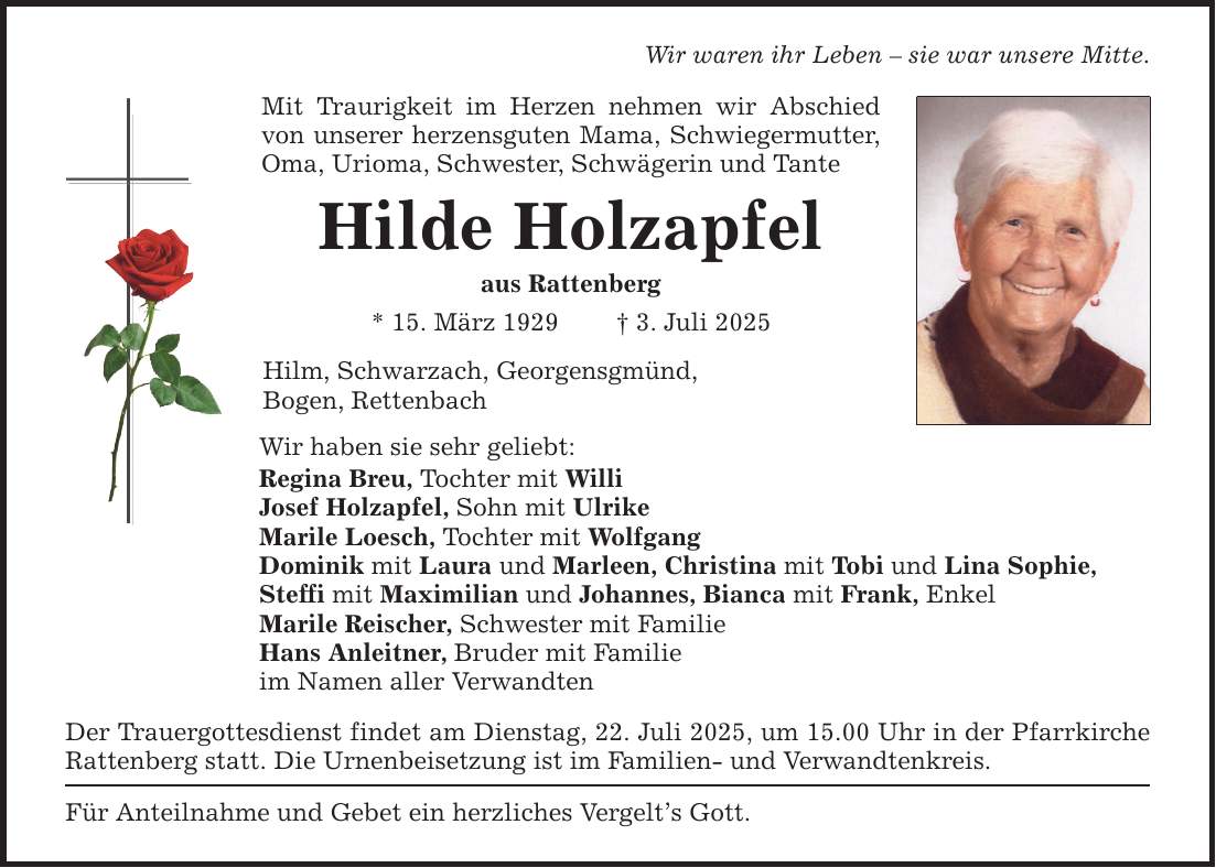 Wir waren ihr Leben - sie war unsere Mitte.Mit Traurigkeit im Herzen nehmen wir Abschied von unserer herzensguten Mama, Schwiegermutter, Oma, Urioma, Schwester, Schwägerin und TanteHilde Holzapfelaus Rattenberg* 15. März 1929 _ 3. Juli 2025Hilm, Schwarzach, Georgensgmünd,Bogen, RettenbachWir haben sie sehr geliebt:Regina Breu, Tochter mit WilliJosef Holzapfel, Sohn mit UlrikeMarile Loesch, Tochter mit WolfgangDominik mit Laura und Marleen, Christina mit Tobi und Lina Sophie,Steffi mit Maximilian und Johannes, Bianca mit Frank, EnkelMarile Reischer, Schwester mit FamilieHans Anleitner, Bruder mit Familieim Namen aller VerwandtenDer Trauergottesdienst findet am Dienstag, 22. Juli 2025, um 15.00 Uhr in der Pfarrkirche Rattenberg statt. Die Urnenbeisetzung ist im Familien- und Verwandtenkreis.Für Anteilnahme und Gebet ein herzliches Vergelt's Gott.