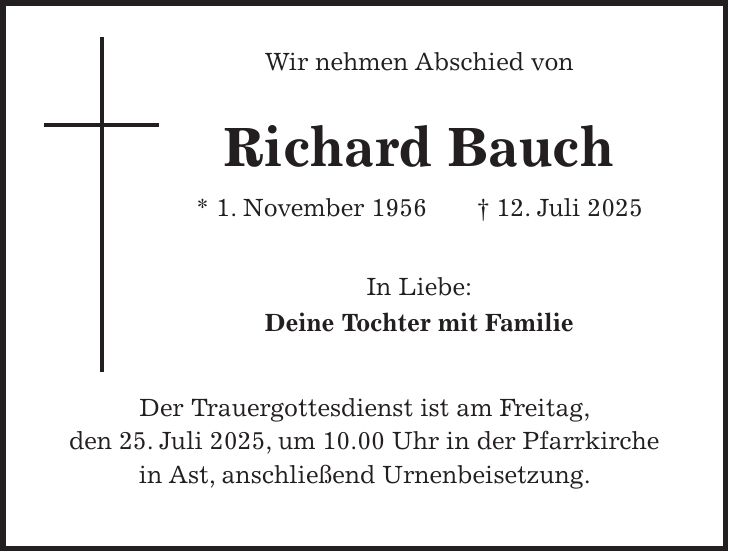  Wir nehmen Abschied von Richard Bauch * 1. November 1956 + 12. Juli 2025 In Liebe: Deine Tochter mit Familie Der Trauergottesdienst ist am Freitag, den 25. Juli 2025, um 10.00 Uhr in der Pfarrkirche in Ast, anschließend Urnenbeisetzung.