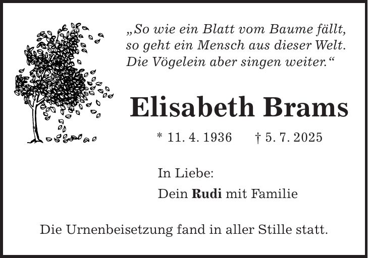 'So wie ein Blatt vom Baume fällt, so geht ein Mensch aus dieser Welt. Die Vögelein aber singen weiter.' Elisabeth Brams * 11. 4. 1936 + 5. 7. 2025 In Liebe: Dein Rudi mit Familie Die Urnenbeisetzung fand in aller Stille statt.