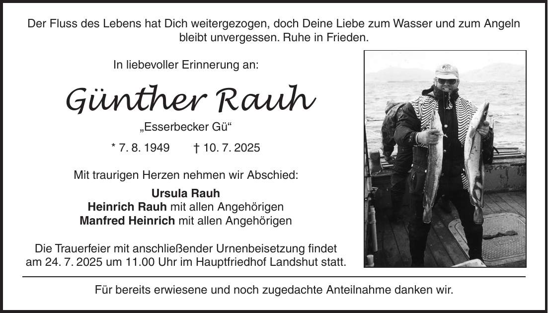 Der Fluss des Lebens hat Dich weitergezogen, doch Deine Liebe zum Wasser und zum Angeln bleibt unvergessen. Ruhe in Frieden. In liebevoller Erinnerung an: Günther Rauh 'Esserbecker Gü' * 7. 8. 1949 + 10. 7. 2025 Mit traurigen Herzen nehmen wir Abschied: Ursula Rauh Heinrich Rauh mit allen Angehörigen Manfred Heinrich mit allen Angehörigen Die Trauerfeier mit anschließender Urnenbeisetzung findet am 24. 7. 2025 um 11.00 Uhr im Hauptfriedhof Landshut statt. Für bereits erwiesene und noch zugedachte Anteilnahme danken wir. 