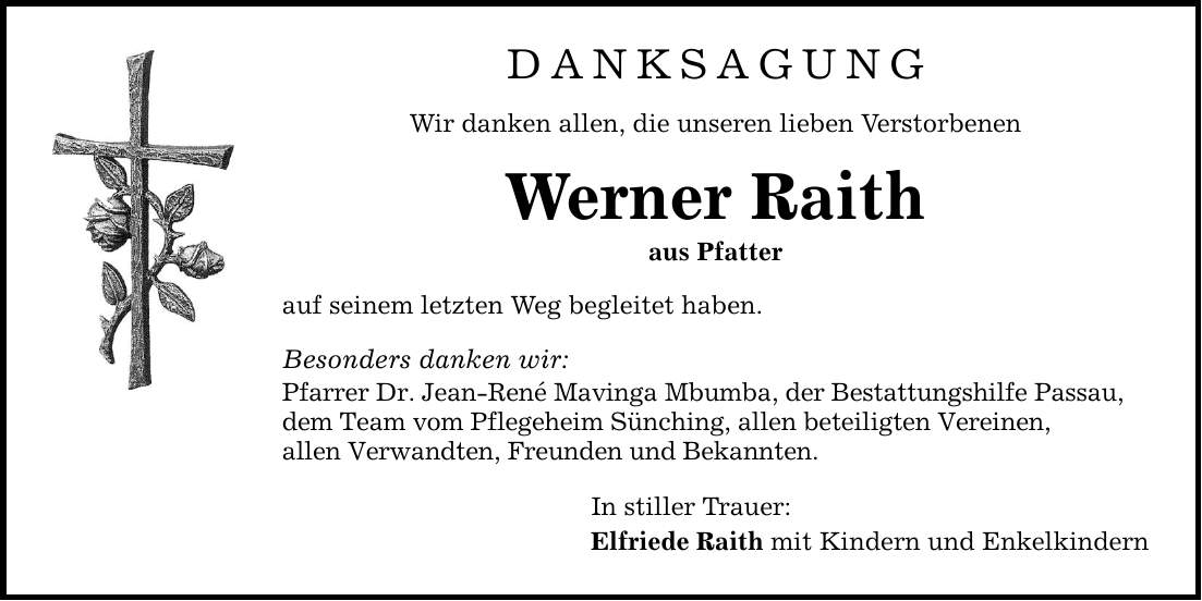 DANKSAGUNG Wir danken allen, die unseren lieben Verstorbenen Werner Raith aus Pfatter auf seinem letzten Weg begleitet haben. Besonders danken wir: Pfarrer Dr. Jean-René Mavinga Mbumba, der Bestattungshilfe Passau, dem Team vom Pflegeheim Sünching, allen beteiligten Vereinen, allen Verwandten, Freunden und Bekannten. In stiller Trauer: Elfriede Raith mit Kindern und Enkelkindern