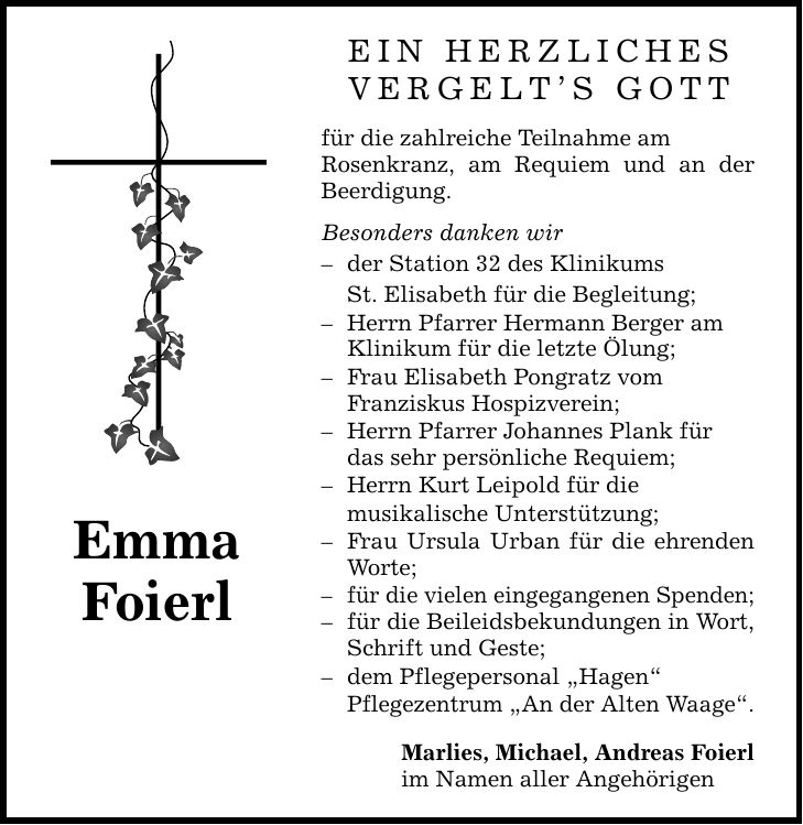 Emma FoierlEIN HERZLICHESVERGELT'S GOTTfür die zahlreiche Teilnahme amRosenkranz, am Requiem und an der Beerdigung.Besonders danken wir- der Station 32 des Klinikums St. Elisabeth für die Begleitung;- Herrn Pfarrer Hermann Berger am Klinikum für die letzte Ölung;- Frau Elisabeth Pongratz vomFranziskus Hospizverein;- Herrn Pfarrer Johannes Plank fürdas sehr persönliche Requiem;- Herrn Kurt Leipold für die musikalische Unterstützung;- Frau Ursula Urban für die ehrenden Worte;- für die vielen eingegangenen Spenden;- für die Beileidsbekundungen in Wort, Schrift und Geste;- dem Pflegepersonal 