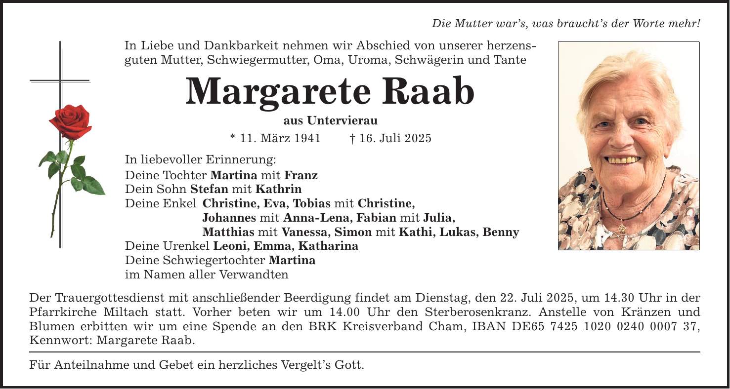 Die Mutter war's, was braucht's der Worte mehr!In Liebe und Dankbarkeit nehmen wir Abschied von unserer herzensguten Mutter, Schwiegermutter, Oma, Uroma, Schwägerin und TanteMargarete Raabaus Untervierau* 11. März 1941 _ 16. Juli 2025In liebevoller Erinnerung:Deine Tochter Martina mit FranzDein Sohn Stefan mit KathrinDeine Enkel Christine, Eva, Tobias mit Christine, Johannes mit Anna-Lena, Fabian mit Julia, Matthias mit Vanessa, Simon mit Kathi, Lukas, BennyDeine Urenkel Leoni, Emma, KatharinaDeine Schwiegertochter Martinaim Namen aller VerwandtenDer Trauergottesdienst mit anschließender Beerdigung findet am Dienstag, den 22. Juli 2025, um 14.30 Uhr in der Pfarrkirche Miltach statt. Vorher beten wir um 14.00 Uhr den Sterberosenkranz. Anstelle von Kränzen undBlumen erbitten wir um eine Spende an den BRK Kreisverband Cham, IBAN DE***, Kennwort: Margarete Raab.Für Anteilnahme und Gebet ein herzliches Vergelt's Gott.